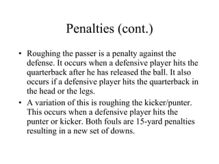 Penalties (cont.) Roughing the passer is a penalty against the defense. It occurs when a defensive player hits the quarterback after he has released the ball. It also occurs if a defensive player hits the quarterback in the head or the legs. A variation of this is roughing the kicker/punter. This occurs when a defensive player hits the punter or kicker. Both fouls are 15-yard penalties resulting in a new set of downs. 
