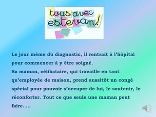 Le jour même du diagnostic, il rentrait à l’hôpital
pour commencer à y être soigné.
Sa maman, célibataire, qui travaille en tant
qu’employée de maison, prend aussitôt un congé
spécial pour pouvoir s’occuper de lui, le soutenir, le
réconforter. Tout ce que seule une maman peut
faire…..
 