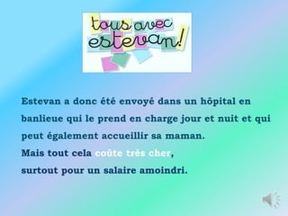 Estevan a donc été envoyé dans un hôpital en
banlieue qui le prend en charge jour et nuit et qui
peut également accueillir sa maman.
Mais tout cela coûte très cher,
surtout pour un salaire amoindri.
 