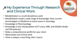 My Experience Through Research
and Clinical Work
• Rehabilitation is a multi-disciplinary work
• Rehabilitation needs a wide range of knowledge; from current
terminologies in Medicine to some issues in neurology
• Knowledge in Pharmacology
• Knowledge in the interpretation of CT scans, MRI, and EEG(for Stroke
and TBI patients)
• Make a comprehensive profile for your client
• Observation and clinical work
• There is always a new thing; Don`t worry
 