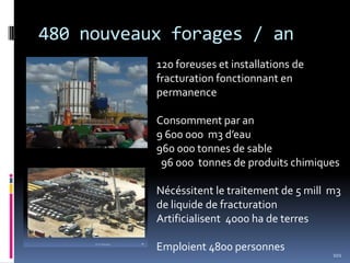 480 nouveaux forages / an
101
120 foreuses et installations de
fracturation fonctionnant en
permanence
Consomment par an
9 600 000 m3 d’eau
960 000 tonnes de sable
96 000 tonnes de produits chimiques
Nécéssitent le traitement de 5 mill m3
de liquide de fracturation
Artificialisent 4000 ha de terres
Emploient 4800 personnes
 