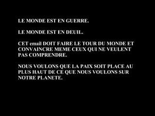 LE MONDE EST EN GUERRE. LE MONDE EST EN DEUIL. CET email DOIT FAIRE LE TOUR DU MONDE ET CONVAINCRE MEME CEUX QUI NE VEULENT PAS COMPRENDRE. NOUS VOULONS QUE LA PAIX SOIT PLACE AU PLUS HAUT DE CE QUE NOUS VOULONS SUR NOTRE PLANETE.  
