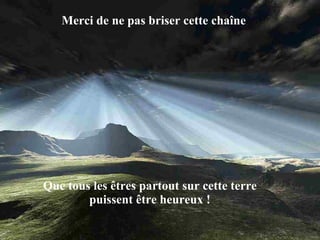 Merci de ne pas briser cette chaîne Que tous les êtres partout sur cette terre puissent être heureux ! 