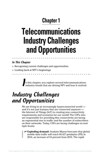 These materials are © 2016 John Wiley  Sons, Inc. Any dissemination, distribution, or unauthorized use is strictly prohibited.
Telecommunications
IndustryChallenges
and Opportunities
In This Chapter
▶▶ Recognizing current challenges and opportunities
▶▶ Looking back at NFV’s beginnings
In this chapter, you explore several telecommunications
industry trends that are driving NFV and how it evolved.
Industry Challenges
and Opportunities
We are living in an increasingly hyperconnected world —
and it’s not just humans that are connected anymore —
the Internet of Things (IoT) is creating new connectivity
requirements and scenarios for our world! The CSPs who
are responsible for providing this connectivity are facing
an exponential rise in traffic and the number of subscribers
on their networks. Today, CSPs are facing challenges on mul-
tiple fronts:
✓✓ Exploding demand: Analysis Mason forecasts that global
mobile data traffic will reach 60,427 petabytes (PB) in
2016, an increase of 54 percent from 2015. The rapid
Chapter 1
 