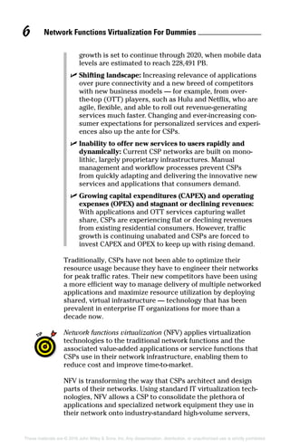 Network Functions Virtualization For Dummies 6
These materials are © 2016 John Wiley  Sons, Inc. Any dissemination, distribution, or unauthorized use is strictly prohibited.
growth is set to continue through 2020, when mobile data
levels are estimated to reach 228,491 PB.
✓✓ Shifting landscape: Increasing relevance of applications
over pure connectivity and a new breed of competitors
with new business models — for example, from over‐
the‐top (OTT) players, such as Hulu and Netflix, who are
agile, flexible, and able to roll out revenue‐generating
services much faster. Changing and ever‐increasing con-
sumer expectations for personalized services and experi-
ences also up the ante for CSPs.
✓✓ Inability to offer new services to users rapidly and
dynamically: Current CSP networks are built on mono-
lithic, largely proprietary infrastructures. Manual
­management and workflow processes prevent CSPs
from quickly adapting and delivering the innovative new
­services and applications that consumers demand.
✓✓ Growing capital expenditures (CAPEX) and operating
expenses (OPEX) and stagnant or declining revenues:
With applications and OTT services capturing wallet
share, CSPs are experiencing flat or declining revenues
from existing residential consumers. However, traffic
growth is continuing unabated and CSPs are forced to
invest CAPEX and OPEX to keep up with rising demand.
Traditionally, CSPs have not been able to optimize their
resource usage because they have to engineer their networks
for peak traffic rates. Their new competitors have been using
a more efficient way to manage delivery of multiple networked
applications and maximize resource utilization by deploying
shared, virtual infrastructure — technology that has been
prevalent in enterprise IT organizations for more than a
decade now.
Network functions virtualization (NFV) applies virtualization
technologies to the traditional network functions and the
associated value‐added applications or service functions that
CSPs use in their network infrastructure, enabling them to
reduce cost and improve time‐to‐market.
NFV is transforming the way that CSPs architect and design
parts of their networks. Using standard IT virtualization tech-
nologies, NFV allows a CSP to consolidate the plethora of
applications and specialized network equipment they use in
their network onto industry‐standard high‐volume servers,
 