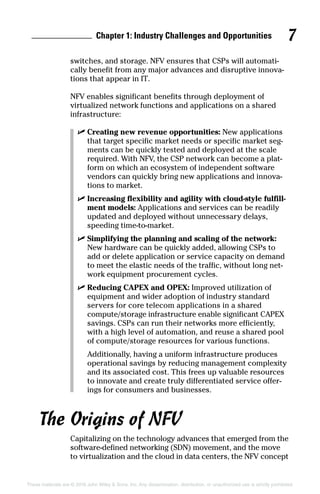 Chapter 1: Industry Challenges and Opportunities 7
These materials are © 2016 John Wiley  Sons, Inc. Any dissemination, distribution, or unauthorized use is strictly prohibited.
switches, and storage. NFV ensures that CSPs will automati-
cally benefit from any major advances and disruptive innova-
tions that appear in IT.
NFV enables significant benefits through deployment of
virtualized network functions and applications on a shared
­infrastructure:
✓✓ Creating new revenue opportunities: New applications
that target specific market needs or specific market seg-
ments can be quickly tested and deployed at the scale
required. With NFV, the CSP network can become a plat-
form on which an ecosystem of independent software
vendors can quickly bring new applications and innova-
tions to market.
✓✓ Increasing flexibility and agility with cloud-style fulfill-
ment models: Applications and services can be readily
updated and deployed without unnecessary delays,
speeding time‐to‐market.
✓✓ Simplifying the planning and scaling of the network:
New hardware can be quickly added, allowing CSPs to
add or delete application or service capacity on demand
to meet the elastic needs of the traffic, without long net-
work equipment procurement cycles.
✓✓ Reducing CAPEX and OPEX: Improved utilization of
equipment and wider adoption of industry standard
servers for core telecom applications in a shared
­compute/storage infrastructure enable significant CAPEX
savings. CSPs can run their networks more efficiently,
with a high level of automation, and reuse a shared pool
of compute/storage resources for various functions.
Additionally, having a uniform infrastructure produces
operational savings by reducing management complexity
and its associated cost. This frees up valuable resources
to innovate and create truly differentiated service offer-
ings for consumers and businesses.
The Origins of NFV
Capitalizing on the technology advances that emerged from the
software‐defined networking (SDN) movement, and the move
to virtualization and the cloud in data centers, the NFV ­concept
 