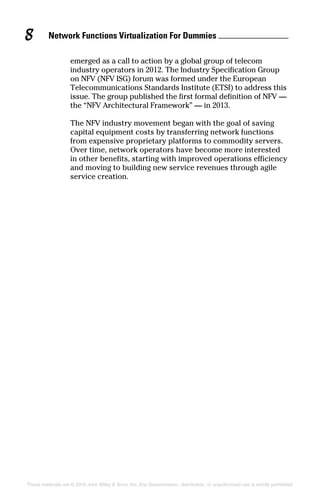 Network Functions Virtualization For Dummies 8
These materials are © 2016 John Wiley  Sons, Inc. Any dissemination, distribution, or unauthorized use is strictly prohibited.
emerged as a call to action by a global group of ­telecom
industry operators in 2012. The Industry Specification Group
on NFV (NFV ISG) forum was formed under the European
Telecommunications Standards Institute (ETSI) to address this
issue. The group published the first formal definition of NFV —
the “NFV Architectural Framework” — in 2013.
The NFV industry movement began with the goal of saving
capital equipment costs by transferring network functions
from expensive proprietary platforms to commodity servers.
Over time, network operators have become more interested
in other benefits, starting with improved operations efficiency
and moving to building new service revenues through agile
service creation.
 