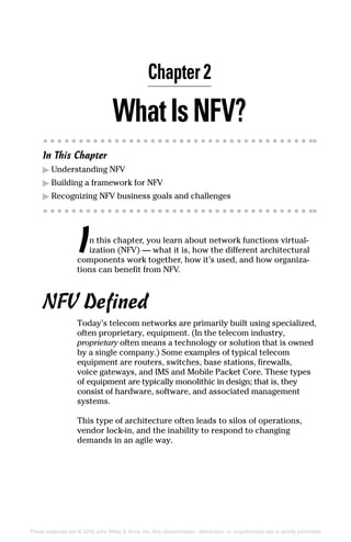These materials are © 2016 John Wiley  Sons, Inc. Any dissemination, distribution, or unauthorized use is strictly prohibited.
WhatIsNFV?
In This Chapter
▶▶ Understanding NFV
▶▶ Building a framework for NFV
▶▶ Recognizing NFV business goals and challenges
In this chapter, you learn about network functions virtual-
ization (NFV) — what it is, how the different architectural
components work together, how it’s used, and how organiza-
tions can benefit from NFV.
NFV Defined
Today’s telecom networks are primarily built using ­specialized,
often proprietary, equipment. (In the telecom industry,
­proprietary often means a technology or solution that is owned
by a single company.) Some examples of typical telecom
­equipment are routers, switches, base stations, firewalls,
voice gateways, and IMS and Mobile Packet Core. These types
of equipment are typically monolithic in design; that is, they
consist of hardware, software, and associated management
systems.
This type of architecture often leads to silos of operations,
vendor lock-in, and the inability to respond to changing
demands in an agile way.
Chapter 2
 