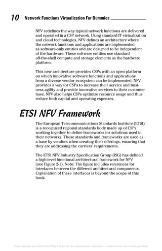 Network Functions Virtualization For Dummies 10
These materials are © 2016 John Wiley  Sons, Inc. Any dissemination, distribution, or unauthorized use is strictly prohibited.
NFV redefines the way typical network functions are delivered
and operated in a CSP network. Using standard IT virtualization
and cloud technologies, NFV defines an architecture where
the network functions and applications are implemented
as software-only entities and are designed to be independent
of the hardware. These software entities use standard
off-the-shelf compute and storage elements as the hardware
platform.
This new architecture provides CSPs with an open platform
on which innovative software functions and applications
from a diverse vendor ecosystem can be implemented. NFV
provides a way for CSPs to increase their service and busi-
ness agility and provide innovative services to their customer
base. NFV also helps CSPs optimize resource usage and thus
reduce both capital and operating expenses.
ETSI NFV Framework
The European Telecommunications Standards Institute (ETSI)
is a recognized regional standards body made up of CSPs
working together to define frameworks for solutions used in
their networks. These standards and frameworks are used as
a base by vendors when creating their offerings, ensuring that
they are addressing the carriers’ requirements.
The ETSI NFV Industry Specification Group (ISG) has defined
a high‐level functional architectural framework for NFV
(see Figure 2‐1). Note: The figure includes references for
interfaces between the different architectural components.
Explanation of these interfaces is beyond the scope of this
book.
 