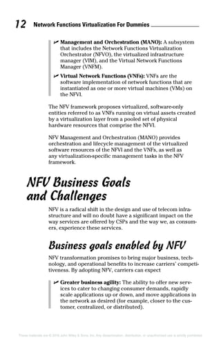 Network Functions Virtualization For Dummies 12
These materials are © 2016 John Wiley  Sons, Inc. Any dissemination, distribution, or unauthorized use is strictly prohibited.
✓✓ Management and Orchestration (MANO): A ­subsystem
that includes the Network Functions Virtualization
Orchestrator (NFVO), the virtualized infrastructure
­manager (VIM), and the Virtual Network Functions
Manager (VNFM).
✓✓ Virtual Network Functions (VNFs): VNFs are the
software implementation of network functions that are
instantiated as one or more virtual machines (VMs) on
the NFVI.
The NFV framework proposes virtualized, software‐only
­entities referred to as VNFs running on virtual assets ­created
by a virtualization layer from a pooled set of physical
­hardware resources that comprise the NFVI.
NFV Management and Orchestration (MANO) provides
­orchestration and lifecycle management of the virtualized
­software resources of the NFVI and the VNFs, as well as
any virtualization‐specific management tasks in the NFV
­framework.
NFV Business Goals
and Challenges
NFV is a radical shift in the design and use of telecom infra-
structure and will no doubt have a significant impact on the
way services are offered by CSPs and the way we, as consum-
ers, experience these services.
Business goals enabled by NFV
NFV transformation promises to bring major business, tech-
nology, and operational benefits to increase carriers’ competi-
tiveness. By adopting NFV, carriers can expect
✓✓ Greater business agility: The ability to offer new serv­
ices to cater to changing consumer demands, rapidly
scale applications up or down, and move applications in
the network as desired (for example, closer to the cus-
tomer, centralized, or distributed).
 