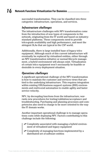 Network Functions Virtualization For Dummies 14
These materials are © 2016 John Wiley  Sons, Inc. Any dissemination, distribution, or unauthorized use is strictly prohibited.
­successful transformation. They can be classified into three
categories: infrastructure, operations, and services.
Infrastructure challenges
The infrastructure challenges with NFV transformation come
from the introduction of new types of components in the
network, originating from the IT world and based on industry‐­
standard platforms. These components need to provide
telco‐grade availability and high performance, and meet the
stringent SLAs that are typical in the CSP world.
Additionally, there is large installed base of legacy telco
equipment. Although much of this current infrastructure will
eventually be replaced by virtualized entities, either through
an NFV transformation initiative or normal lifecycle manage-
ment, a hybrid environment will always exist. Virtualization
of certain telco equipment won’t necessarily be feasible or
­desirable in every deployment situation.
Operations challenges
A significant operational challenge of the NFV transformation
is how to maintain the customer and services views that are
tied to the underlying infrastructure. This requires integration
within existing OSS/business support systems (BSS) environ-
ments and end‐to‐end automation to enable agility and faster
service velocity.
NFV, by decoupling functions from the infrastructure, war-
rants new procedures for testing/validation/acceptance and
troubleshooting. Purchasing and planning processes and com-
petencies also need to change to be more oriented to the way
the IT domain works.
Another important operational challenge is to manage opera-
tions costs while deploying NFV. Factors contributing to this
challenge include the following:
✓✓ Complexity associated with managing a hybrid environ-
ment of virtualized and legacy equipment
✓✓ Complexity of managing functions implemented by a
­distributed set of software entities
 