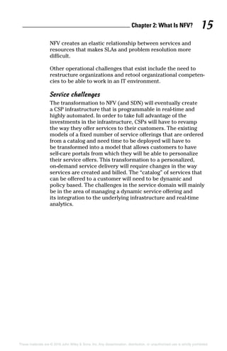 Chapter 2: What Is NFV? 15
These materials are © 2016 John Wiley  Sons, Inc. Any dissemination, distribution, or unauthorized use is strictly prohibited.
NFV creates an elastic relationship between services and
resources that makes SLAs and problem resolution more
­difficult.
Other operational challenges that exist include the need to
restructure organizations and retool organizational competen-
cies to be able to work in an IT environment.
Service challenges
The transformation to NFV (and SDN) will eventually create
a CSP infrastructure that is programmable in real‐time and
highly automated. In order to take full advantage of the
investments in the infrastructure, CSPs will have to revamp
the way they offer services to their customers. The existing
models of a fixed number of service offerings that are ordered
from a catalog and need time to be deployed will have to
be transformed into a model that allows customers to have
self‐care portals from which they will be able to personalize
their service offers. This transformation to a personalized,
on‐demand service delivery will require changes in the way
services are created and billed. The “catalog” of services that
can be offered to a customer will need to be dynamic and
policy based. The challenges in the service domain will mainly
be in the area of managing a dynamic service offering and
its integration to the underlying infrastructure and real‐time
­analytics.
 