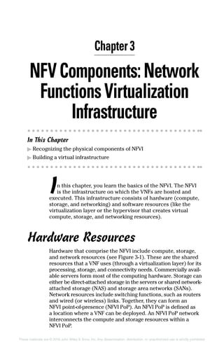 These materials are © 2016 John Wiley  Sons, Inc. Any dissemination, distribution, or unauthorized use is strictly prohibited.
NFVComponents:Network
FunctionsVirtualization
Infrastructure
In This Chapter
▶▶ Recognizing the physical components of NFVI
▶▶ Building a virtual infrastructure
In this chapter, you learn the basics of the NFVI. The NFVI
is the infrastructure on which the VNFs are hosted and
executed. This infrastructure consists of hardware (compute,
storage, and networking) and software resources (like the
virtualization layer or the hypervisor that creates virtual
­compute, storage, and networking resources).
Hardware Resources
Hardware that comprise the NFVI include compute, storage,
and network resources (see Figure 3‐1). These are the shared
resources that a VNF uses (through a virtualization layer) for its
processing, storage, and connectivity needs. Commercially avail-
able servers form most of the computing hardware. Storage can
either be direct‐attached storage in the servers or shared ­network‐
attached storage (NAS) and storage area networks (SANs).
Network resources include switching functions, such as ­routers
and wired (or wireless) links. Together, they can form an
NFVI point-of‐presence (NFVI PoP). An NFVI PoP is defined as
a ­location where a VNF can be deployed. An NFVI PoP ­network
interconnects the compute and storage resources within a
NFVI PoP.
Chapter 3
 