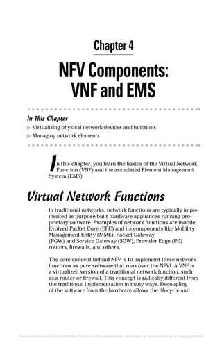 These materials are © 2016 John Wiley  Sons, Inc. Any dissemination, distribution, or unauthorized use is strictly prohibited.
NFVComponents:
VNFandEMS
In This Chapter
▶▶ Virtualizing physical network devices and functions
▶▶ Managing network elements
In this chapter, you learn the basics of the Virtual Network
Function (VNF) and the associated Element Management
System (EMS).
Virtual Network Functions
In traditional networks, network functions are typically imple-
mented as purpose‐built hardware appliances ­running pro-
prietary software. Examples of network functions are mobile
Evolved Packet Core (EPC) and its components like Mobility
Management Entity (MME), Packet Gateway
(PGW) and Service Gateway (SGW), Provider Edge (PE)
­routers, firewalls, and others.
The core concept behind NFV is to implement these network
functions as pure software that runs over the NFVI. A VNF is
a virtualized version of a traditional network function, such
as a router or firewall. This concept is radically different from
the traditional implementation in many ways. Decoupling
of the software from the hardware allows the lifecycle and
Chapter 4
 