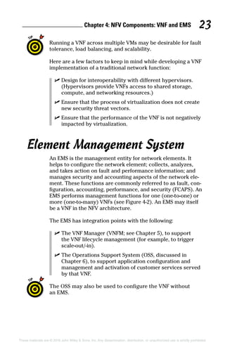 Chapter 4: NFV Components: VNF and EMS 23
These materials are © 2016 John Wiley  Sons, Inc. Any dissemination, distribution, or unauthorized use is strictly prohibited.
Running a VNF across multiple VMs may be desirable for fault
tolerance, load balancing, and scalability.
Here are a few factors to keep in mind while developing a VNF
implementation of a traditional network function:
✓✓ Design for interoperability with different hypervisors.
(Hypervisors provide VNFs access to shared storage,
compute, and networking resources.)
✓✓ Ensure that the process of virtualization does not create
new security threat vectors.
✓✓ Ensure that the performance of the VNF is not negatively
impacted by virtualization.
Element Management System
An EMS is the management entity for network elements. It
helps to configure the network element; collects, analyzes,
and takes action on fault and performance information; and
manages security and accounting aspects of the network ele-
ment. These functions are commonly referred to as fault, con-
figuration, accounting, performance, and security (FCAPS). An
EMS performs management functions for one (one‐to‐one) or
more (one‐to‐many) VNFs (see Figure 4‐2). An EMS may itself
be a VNF in the NFV architecture.
The EMS has integration points with the following:
✓✓ The VNF Manager (VNFM; see Chapter 5), to support
the VNF lifecycle management (for example, to trigger
scale‐out/‐in).
✓✓ The Operations Support System (OSS, discussed in
Chapter 6), to support application configuration and
management and activation of customer services served
by that VNF.
The OSS may also be used to configure the VNF without
an EMS.
 