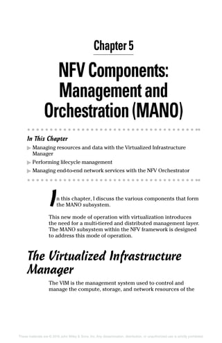 These materials are © 2016 John Wiley  Sons, Inc. Any dissemination, distribution, or unauthorized use is strictly prohibited.
NFVComponents:
Managementand
Orchestration(MANO)
In This Chapter
▶▶ Managing resources and data with the Virtualized Infrastructure
Manager
▶▶ Performing lifecycle management
▶▶ Managing end‐to‐end network services with the NFV Orchestrator
In this chapter, I discuss the various components that form
the MANO subsystem.
This new mode of operation with virtualization introduces
the need for a multi-tiered and distributed management layer.
The MANO ­subsystem within the NFV framework is designed
to address this mode of operation.
The Virtualized Infrastructure
Manager
The VIM is the management system used to control and
manage the compute, storage, and network resources of the
Chapter 5
 