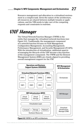 Chapter 5: NFV Components: Management and Orchestration 27
These materials are © 2016 John Wiley  Sons, Inc. Any dissemination, distribution, or unauthorized use is strictly prohibited.
Resource management and allocation in a virtualized environ-
ment is a complex task. Given the nature of the architecture,
all resources are shared between multiple tenants or appli-
cations, and the VIM needs to take care of the competing
requests and constraints in real‐time.
VNF Manager
The Virtual Network Function Manager (VNFM) is the
entity that manages the virtualized network functions (see
Figure 5‐2). Traditionally, the management ­component
of a network function focuses on Fault Management,
Configuration Management, Accounting Management,
Perfor­mance Management, and Security Management (FCAPS).
With the introduction of virtualization, additional aspects
of ­managing the lifecycle of the VNF become a key function
of the ­management component. The VNFM and the Element
Management System (EMS) are closely aligned in providing
overall management support for the VNF.
Figure 5-2: VNFM in an NFV architecture.
 