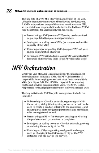 Network Functions Virtualization For Dummies 28
These materials are © 2016 John Wiley  Sons, Inc. Any dissemination, distribution, or unauthorized use is strictly prohibited.
The key role of a VNFM is lifecycle management of the VNF.
Lifecycle management includes the following key functions.
A VNFM can perform many of the same functions as an EMS,
so the division of responsibilities between the EMS and VNFM
may be different for various network functions.
✓✓ Instantiating a VNF (create a VNF) using predetermined
or prepopulated templates and parameters
✓✓ Scaling up or scaling down VNFs (increase or reduce the
capacity of the VNF)
✓✓ Updating and/or upgrading VNFs (support VNF software
and/or configuration changes)
✓✓ Terminating VNFs (including releasing VNF‐associated NFVI
resources and returning them to the NFVI resource pool)
NFV Orchestration
While the VNF Manager is responsible for the management
and operation of individual VNFs, the NFV Orchestrator is
responsible for managing network services that span multiple
VNFs (see Figure 5‐3). The NFVO is responsible for creating
end‐to‐end services across multiple VNFs. The NFVO is also
responsible for managing the lifecycle of Network Services (NS).
The key activities in VNF lifecycle management include the
following:
✓✓ Onboarding an NS — for example, registering an NS in
the service catalog (the inventory of services that can be
used to create a product offering to the customers), and
ensuring that all the required parameters and associated
rules are registered as well.
✓✓ Instantiating an NS — for example, creating an NS using
the predetermined parameters or templates.
✓✓ Scaling up or scaling down an NS — for example, growing
or reducing the capacity of the NS.
✓✓ Updating an NS by supporting configuration changes,
such as changing inter‐VNF connectivity or the VNF
instances that are part of the service.
 
