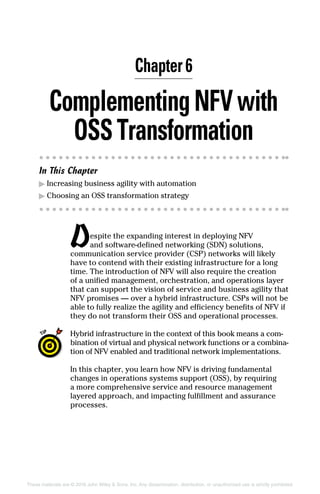 These materials are © 2016 John Wiley  Sons, Inc. Any dissemination, distribution, or unauthorized use is strictly prohibited.
ComplementingNFVwith
OSSTransformation
In This Chapter
▶▶ Increasing business agility with automation
▶▶ Choosing an OSS transformation strategy
Despite the expanding interest in deploying NFV
and software‐defined networking (SDN) solutions,
­communication service provider (CSP) networks will likely
have to contend with their existing infrastructure for a long
time. The introduction of NFV will also require the creation
of a unified management, orchestration, and operations layer
that can support the vision of service and business agility that
NFV promises — over a hybrid infrastructure. CSPs will not be
able to fully realize the agility and efficiency benefits of NFV if
they do not transform their OSS and operational processes.
Hybrid ­infrastructure in the context of this book means a com-
bination of virtual and physical network functions or a combina-
tion of NFV enabled and traditional network ­implementations.
In this chapter, you learn how NFV is driving fundamental
changes in operations systems support (OSS), by requiring
a more comprehensive service and resource management
­layered approach, and impacting fulfillment and assurance
processes.
Chapter 6
 