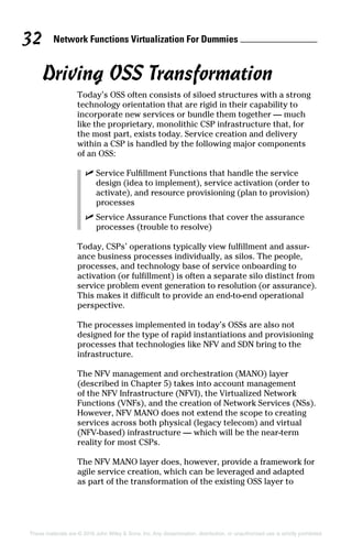 Network Functions Virtualization For Dummies 32
These materials are © 2016 John Wiley  Sons, Inc. Any dissemination, distribution, or unauthorized use is strictly prohibited.
Driving OSS Transformation
Today’s OSS often consists of siloed structures with a strong
technology orientation that are rigid in their capability to
­incorporate new services or bundle them together — much
like the proprietary, monolithic CSP infrastructure that, for
the most part, exists today. Service creation and delivery
within a CSP is handled by the following major components
of an OSS:
✓✓ Service Fulfillment Functions that handle the service
design (idea to implement), service activation (order to
activate), and resource provisioning (plan to provision)
processes
✓✓ Service Assurance Functions that cover the assurance
processes (trouble to resolve)
Today, CSPs’ operations typically view fulfillment and assur-
ance business processes individually, as silos. The people,
processes, and technology base of service onboarding to
­activation (or fulfillment) is often a separate silo distinct from
service problem event generation to resolution (or assurance).
This makes it difficult to provide an end-to-end operational
perspective.
The processes implemented in today’s OSSs are also not
designed for the type of rapid instantiations and provisioning
processes that technologies like NFV and SDN bring to the
infrastructure.
The NFV management and orchestration (MANO) layer
(described in Chapter 5) takes into account management
of the NFV Infrastructure (NFVI), the Virtualized Network
Functions (VNFs), and the creation of Network Services (NSs).
However, NFV MANO does not extend the scope to creating
services across both physical (legacy telecom) and virtual
(NFV‐based) infrastructure — which will be the near‐term
reality for most CSPs.
The NFV MANO layer does, however, provide a framework for
agile service creation, which can be leveraged and adapted
as part of the transformation of the existing OSS layer to
 