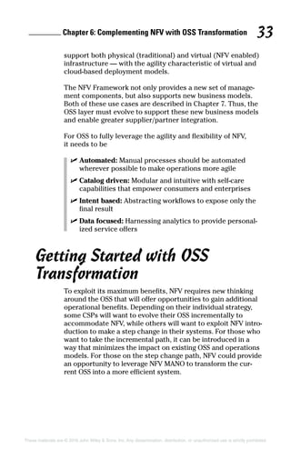 Chapter 6: Complementing NFV with OSS Transformation 33
These materials are © 2016 John Wiley  Sons, Inc. Any dissemination, distribution, or unauthorized use is strictly prohibited.
­support both physical (traditional) and virtual (NFV enabled)
infrastructure — with the agility characteristic of virtual and
cloud‐based deployment models.
The NFV Framework not only provides a new set of manage-
ment components, but also supports new business models.
Both of these use cases are described in Chapter 7. Thus, the
OSS layer must evolve to support these new business models
and enable greater supplier/partner ­integration.
For OSS to fully leverage the agility and flexibility of NFV,
it needs to be
✓✓ Automated: Manual processes should be automated
wherever possible to make operations more agile
✓✓ Catalog driven: Modular and intuitive with self‐care
capabilities that empower consumers and enterprises
✓✓ Intent based: Abstracting workflows to expose only the
final result
✓✓ Data focused: Harnessing analytics to provide personal-
ized service offers
Getting Started with OSS
Transformation
To exploit its maximum benefits, NFV requires new thinking
around the OSS that will offer opportunities to gain additional
operational benefits. Depending on their individual strategy,
some CSPs will want to evolve their OSS incrementally to
accommodate NFV, while others will want to exploit NFV intro-
duction to make a step change in their systems. For those who
want to take the incremental path, it can be introduced in a
way that minimizes the impact on existing OSS and operations
models. For those on the step change path, NFV could provide
an opportunity to leverage NFV MANO to transform the cur-
rent OSS into a more efficient system.
 