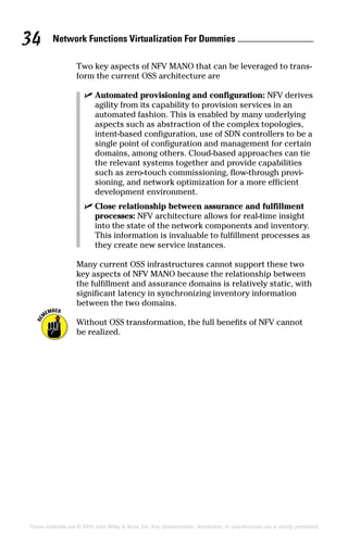 Network Functions Virtualization For Dummies 34
These materials are © 2016 John Wiley  Sons, Inc. Any dissemination, distribution, or unauthorized use is strictly prohibited.
Two key aspects of NFV MANO that can be leveraged to trans-
form the current OSS architecture are
✓✓ Automated provisioning and configuration: NFV derives
agility from its capability to provision services in an
automated fashion. This is enabled by many underlying
aspects such as abstraction of the complex topologies,
intent‐based configuration, use of SDN controllers to be a
single point of configuration and management for certain
domains, among others. Cloud‐based approaches can tie
the relevant systems together and provide capabilities
such as zero‐touch commissioning, flow‐through provi-
sioning, and network optimization for a more efficient
development environment.
✓✓ Close relationship between assurance and fulfillment
processes: NFV architecture allows for real‐time insight
into the state of the network components and inventory.
This information is invaluable to fulfillment processes as
they create new service instances.
Many current OSS infrastructures cannot support these two
key aspects of NFV MANO because the relationship between
the fulfillment and assurance domains is relatively static, with
significant latency in synchronizing inventory information
between the two domains.
Without OSS transformation, the full benefits of NFV cannot
be realized.
 