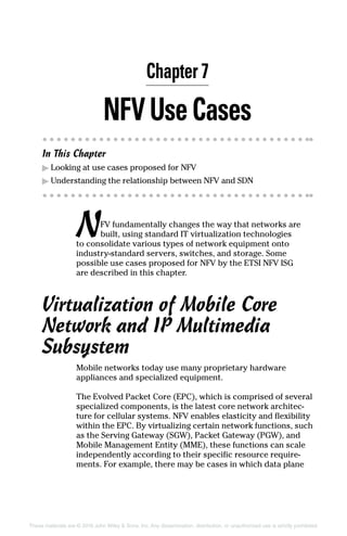 These materials are © 2016 John Wiley  Sons, Inc. Any dissemination, distribution, or unauthorized use is strictly prohibited.
NF  VUseCases
In This Chapter
▶▶ Looking at use cases proposed for NFV
▶▶ Understanding the relationship between NFV and SDN
NFV fundamentally changes the way that networks are
built, using standard IT virtualization technologies
to consolidate various types of network equipment onto
industry‐standard servers, switches, and storage. Some
­possible use cases proposed for NFV by the ETSI NFV ISG
are described in this chapter.
Virtualization of Mobile Core
Network and IP Multimedia
Subsystem
Mobile networks today use many proprietary hardware
­appliances and specialized equipment.
The Evolved Packet Core (EPC), which is comprised of several
specialized components, is the latest core network architec-
ture for cellular systems. NFV enables elasticity and flexibility
within the EPC. By virtualizing certain network functions, such
as the Serving Gateway (SGW), Packet Gateway (PGW), and
Mobile Management Entity (MME), these functions can scale
independently according to their specific resource require-
ments. For example, there may be cases in which data plane
Chapter 7
 