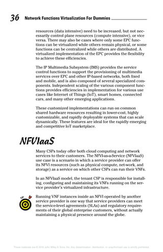 Network Functions Virtualization For Dummies 36
These materials are © 2016 John Wiley  Sons, Inc. Any dissemination, distribution, or unauthorized use is strictly prohibited.
resources (data intensive) need to be increased, but not nec-
essarily control plane resources (compute intensive), or vice
versa. There may also be cases where only some EPC func-
tions can be virtualized while others remain physical, or some
functions can be centralized while others are distributed. A
virtualized implementation of the EPC provides the flexibility
to achieve these efficiencies.
The IP Multimedia Subsystem (IMS) provides the service
control functions to support the provisioning of multimedia
services over EPC and other IP‐based networks, both fixed
and mobile, and is also composed of several specialized com-
ponents. Independent scaling of the various component func-
tions provides efficiencies in implementation for various use
cases like Internet of Things (IoT), smart homes, connected
cars, and many other emerging applications.
These customized implementations can run on common
shared hardware resources resulting in lower‐cost, highly
customizable, and rapidly deployable systems that can scale
dynamically. These features are ideal for the rapidly emerging
and competitive IoT marketplace.
NFVIaaS
Many CSPs today offer both cloud computing and network
services to their customers. The NFVI‐as‐a‐Service (NFVIaaS)
use case is a scenario in which a service provider can offer
its NFVI resources (such as physical compute, net‐work, and
storage) as a service on which other CSPs can run their VNFs.
In an NFVIaaS model, the tenant CSP is responsible for install-
ing, configuring and maintaining its VNFs running on the ser-
vice provider’s virtualized infrastructure.
Running VNF instances inside an NFVI operated by another
service provider is one way that service providers can meet
the service‐level agreements (SLAs) and regulatory require-
ments of their global enterprise customers, without actually
maintaining a physical presence around the globe.
 