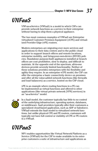 Chapter 7: NF  V Use Cases 37
These materials are © 2016 John Wiley  Sons, Inc. Any dissemination, distribution, or unauthorized use is strictly prohibited.
VNFaaS
VNF‐as‐a‐Service (VNFaaS) is a model in which CSPs can
­provide network functions as a service to their enterprise
without having to ship them a physical appliance.
The two most common examples of VNFaaS are Enterprise
virtualized Customer Premises Equipment (vCPE) and virtual-
ized Provider Edge (vPE) routers.
Modern enterprises are migrating ever more services and
applications to their data centers and to the public cloud
in order to support branch offices and remote locations,
enterprise mobility, and bring‐your‐own‐device (BYOD) poli-
cies. Standalone purpose‐built appliances installed at branch
offices are cost prohibitive, slow to deploy, and difficult to
maintain. At the opposite end of the spectrum, all‐in‐one
devices provide severely limited functionality. Neither of
these solutions provides enterprises with the flexibility and
agility they require. In an enterprise vCPE model, the CSP can
offer the enterprise a basic connectivity device on premises
and offer all the value‐added network functions (like firewalls
and load balancers) as a service, hosted on the CSP cloud.
vPE is an example where routing functions in a PE can
be implemented as virtual functions and offered to other
­applications (like virtual private network [VPN] services) in
an “as‐a‐Service” model.
In a SaaS model, the customer typically has little to no control
of the underlying infrastructure, operating system, databases,
or middleware. SaaS providers typically offer their customers a
specialized cloud‐based application, such as ADP or Salesforce.
VNFaaS extends the SaaS model to virtualized network func-
tions, but unlike physical CPE and PE routers, customers will
typically not have full control or visibility of CPE or PE routers
in a VNFaaS.
VNPaaS
NFV enables opportunities like Virtual Network Platform as a
Service (VNPaaS) for the CSP to make available to its enter-
prise customers a suite of infrastructure and applications as
 