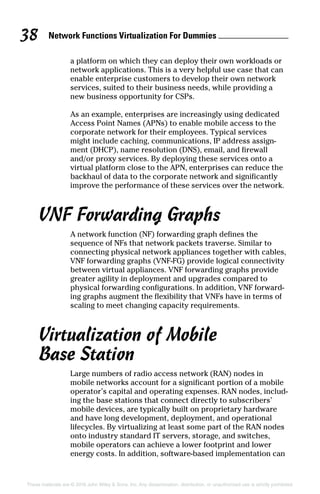 Network Functions Virtualization For Dummies 38
These materials are © 2016 John Wiley  Sons, Inc. Any dissemination, distribution, or unauthorized use is strictly prohibited.
a platform on which they can deploy their own workloads or
network applications. This is a very helpful use case that can
enable enterprise customers to develop their own network
services, suited to their business needs, while providing a
new business opportunity for CSPs.
As an example, enterprises are increasingly using dedicated
Access Point Names (APNs) to enable mobile access to the
corporate network for their employees. Typical services
might include caching, communications, IP address assign-
ment (DHCP), name resolution (DNS), email, and firewall
and/or proxy services. By deploying these services onto a
virtual platform close to the APN, enterprises can reduce the
backhaul of data to the corporate network and significantly
improve the performance of these services over the network.
VNF Forwarding Graphs
A network function (NF) forwarding graph defines the
sequence of NFs that network packets traverse. Similar to
connecting physical network appliances together with cables,
VNF forwarding graphs (VNF‐FG) provide logical connectivity
between virtual appliances. VNF forwarding graphs provide
greater agility in deployment and upgrades compared to
physical forwarding configurations. In addition, VNF forward-
ing graphs augment the flexibility that VNFs have in terms of
scaling to meet changing capacity requirements.
Virtualization of Mobile
Base Station
Large numbers of radio access network (RAN) nodes in
mobile networks account for a significant portion of a mobile
operator’s capital and operating expenses. RAN nodes, includ-
ing the base stations that connect directly to subscribers’
mobile devices, are typically built on proprietary hardware
and have long development, deployment, and operational
lifecycles. By virtualizing at least some part of the RAN nodes
onto industry standard IT servers, storage, and switches,
mobile operators can achieve a lower footprint and lower
energy costs. In addition, software‐based implementation can
 