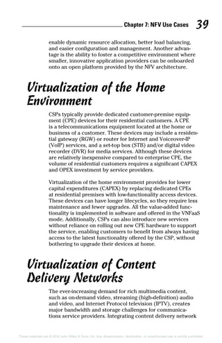 Chapter 7: NF  V Use Cases 39
These materials are © 2016 John Wiley  Sons, Inc. Any dissemination, distribution, or unauthorized use is strictly prohibited.
enable dynamic resource allocation, better load balancing,
and easier configuration and management. Another advan-
tage is the ability to foster a competitive environment where
smaller, innovative application providers can be onboarded
onto an open platform provided by the NFV architecture.
Virtualization of the Home
Environment
CSPs typically provide dedicated customer‐premise equip-
ment (CPE) devices for their residential customers. A CPE
is a telecommunications equipment located at the home or
business of a customer. These devices may include a residen-
tial gateway (RGW) or router for Internet and Voiceover‐IP
(VoIP) services, and a set‐top box (STB) and/or digital video
recorder (DVR) for media services. Although these devices
are relatively inexpensive compared to enterprise CPE, the
volume of residential customers requires a significant CAPEX
and OPEX investment by service providers.
Virtualization of the home environment provides for lower
capital expenditures (CAPEX) by replacing dedicated CPEs
at residential premises with low‐functionality access devices.
These devices can have longer lifecycles, so they require less
maintenance and fewer upgrades. All the value‐added func-
tionality is implemented in software and offered in the VNFaaS
mode. Additionally, CSPs can also introduce new services
without reliance on rolling out new CPE hardware to support
the service, enabling customers to benefit from always having
access to the latest functionality offered by the CSP, without
bothering to upgrade their devices at home.
Virtualization of Content
Delivery Networks
The ever‐increasing demand for rich multimedia content,
such as on‐demand video, streaming (high‐definition) audio
and video, and Internet Protocol television (IPTV), creates
major bandwidth and storage challenges for communica-
tions service providers. Integrating content delivery network
 