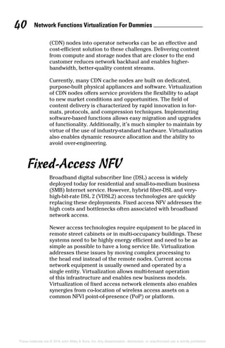 Network Functions Virtualization For Dummies 40
These materials are © 2016 John Wiley  Sons, Inc. Any dissemination, distribution, or unauthorized use is strictly prohibited.
(CDN) nodes into operator networks can be an effective and
cost‐efficient solution to these challenges. Delivering content
from compute and storage nodes that are closer to the end
customer reduces network backhaul and enables higher‐­
bandwidth, better‐quality content streams.
Currently, many CDN cache nodes are built on dedicated,
purpose‐built physical appliances and software. Virtualization
of CDN nodes offers service providers the flexibility to adapt
to new market conditions and opportunities. The field of
content delivery is characterized by rapid innovation in for-
mats, protocols, and compression techniques. Implementing
software‐based functions allows easy migration and upgrades
of functionality. Additionally, it’s much simpler to maintain by
virtue of the use of industry‐standard hardware. Virtualization
also enables dynamic resource allocation and the ability to
avoid over‐engineering.
Fixed‐Access NFV
Broadband digital subscriber line (DSL) access is widely
deployed today for residential and small‐to‐medium business
(SMB) Internet service. However, hybrid fiber‐DSL and very‐
high‐bit‐rate DSL 2 (VDSL2) access technologies are quickly
replacing these deployments. Fixed access NFV addresses the
high costs and bottlenecks often associated with broadband
network access.
Newer access technologies require equipment to be placed in
remote street cabinets or in multi‐occupancy buildings. These
systems need to be highly energy efficient and need to be as
simple as possible to have a long service life. Virtualization
addresses these issues by moving complex processing to
the head end instead of the remote nodes. Current access
network equipment is usually owned and operated by a
single entity. Virtualization allows multi‐tenant operation
of this infrastructure and enables new business models.
Virtualization of fixed access network elements also enables
synergies from co‐location of wireless access assets on a
common NFVI point‐of‐presence (PoP) or platform.
 