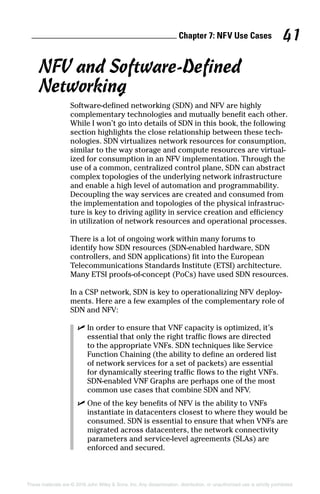 Chapter 7: NF  V Use Cases 41
These materials are © 2016 John Wiley  Sons, Inc. Any dissemination, distribution, or unauthorized use is strictly prohibited.
NFV and Software‐Defined
Networking
Software‐defined networking (SDN) and NFV are highly
­complementary technologies and mutually benefit each other.
While I won’t go into details of SDN in this book, the following
section highlights the close relationship between these tech-
nologies. SDN virtualizes network resources for consumption,
similar to the way storage and compute resources are virtual-
ized for consumption in an NFV implementation. Through the
use of a common, centralized control plane, SDN can abstract
complex topologies of the underlying network infrastructure
and enable a high level of automation and programmability.
Decoupling the way serv­ices are created and consumed from
the implementation and topologies of the physical infrastruc-
ture is key to driving agility in service creation and efficiency
in utilization of network resources and operational processes.
There is a lot of ongoing work within many forums to
identify how SDN resources (SDN‐enabled hardware, SDN
controllers, and SDN applications) fit into the European
Telecommunications Standards Institute (ETSI) architecture.
Many ETSI proofs‐of‐concept (PoCs) have used SDN resources.
In a CSP network, SDN is key to operationalizing NFV deploy-
ments. Here are a few examples of the complementary role of
SDN and NFV:
✓✓ In order to ensure that VNF capacity is optimized, it’s
essential that only the right traffic flows are directed
to the appropriate VNFs. SDN techniques like Service
Function Chaining (the ability to define an ordered list
of network services for a set of packets) are essential
for dynamically steering traffic flows to the right VNFs.
SDN‐enabled VNF Graphs are perhaps one of the most
common use cases that ­combine SDN and NFV.
✓✓ One of the key benefits of NFV is the ability to VNFs
instantiate in datacenters closest to where they would be
consumed. SDN is essential to ensure that when VNFs are
migrated across datacenters, the network ­connectivity
parameters and service‐level agreements (SLAs) are
enforced and secured.
 