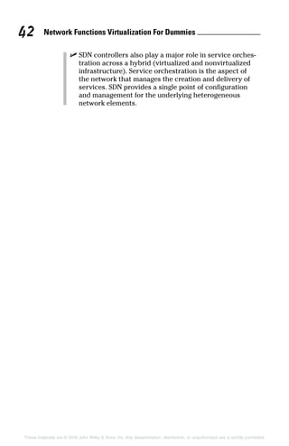 Network Functions Virtualization For Dummies 42
These materials are © 2016 John Wiley  Sons, Inc. Any dissemination, distribution, or unauthorized use is strictly prohibited.
✓✓ SDN controllers also play a major role in service orches-
tration across a hybrid (virtualized and nonvirtualized
infrastructure). Service orchestration is the aspect of
the network that manages the creation and delivery of
­services. SDN provides a single point of configuration
and management for the underlying heterogeneous
­network elements.
 