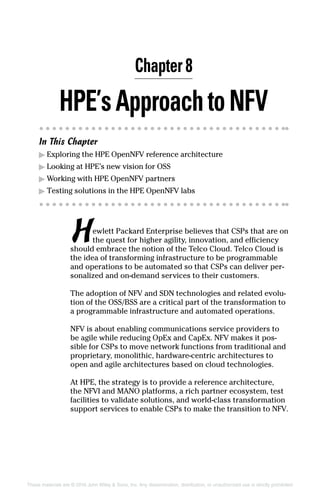 HPE’sApproachtoNFV
In This Chapter
▶▶ Exploring the HPE OpenNFV reference architecture
▶▶ Looking at HPE’s new vision for OSS
▶▶ Working with HPE OpenNFV partners
▶▶ Testing solutions in the HPE OpenNFV labs
Hewlett Packard Enterprise believes that CSPs that are on
the quest for higher agility, innovation, and efficiency
should embrace the notion of the Telco Cloud. Telco Cloud is
the idea of transforming infrastructure to be programmable
and operations to be automated so that CSPs can deliver per-
sonalized and on-demand services to their customers.
The adoption of NFV and SDN technologies and related evolu-
tion of the OSS/BSS are a critical part of the transformation to
a programmable infrastructure and automated operations.
NFV is about enabling communications service ­providers to
be agile while reducing OpEx and CapEx. NFV makes it pos-
sible for CSPs to move network functions from traditional and
proprietary, monolithic, hardware‐centric architectures to
open and agile architectures based on cloud technologies.
At HPE, the strategy is to provide a reference ­architecture,
the NFVI and MANO platforms, a rich partner ecosystem, test
facilities to validate solutions, and world-class transformation
support services to enable CSPs to make the transition to NFV.
Chapter 8
These materials are © 2016 John Wiley  Sons, Inc. Any dissemination, distribution, or unauthorized use is strictly prohibited.
 