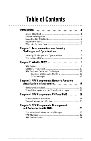These materials are © 2016 John Wiley & Sons, Inc. Any dissemination, distribution, or unauthorized use is strictly prohibited.
Table of Contents
Introduction .  .  .  .  .  .  .  .  .  .  .  .  .  .  .  .  .  .  .  .  .  .  .  .  .  .  .  .  .  .  .  .  .  .  .  .  .  . 1
About This Book......................................................................... 1
Foolish Assumptions.................................................................. 2
Icons Used in This Book............................................................. 2
Beyond the Book......................................................................... 3
Where to Go from Here.............................................................. 3
Chapter 1: Telecommunications Industry
Challenges and Opportunities.  .  .  .  .  .  .  .  .  .  .  .  .  .  .  .  .  .  .  . 5
Industry Challenges and Opportunities................................... 5
The Origins of NFV...................................................................... 7
Chapter 2: What Is NFV?. .  .  .  .  .  .  .  .  .  .  .  .  .  .  .  .  .  .  .  .  .  .  .  .  .  .  . 9
NFV Defined................................................................................. 9
ETSI NFV Framework................................................................ 10
NFV Business Goals and Challenges....................................... 12
Business goals enabled by NFV.................................... 12
NFV challenges................................................................ 13
Chapter 3: NFV Components: Network Functions
Virtualization Infrastructure.  .  .  .  .  .  .  .  .  .  .  .  .  .  .  .  .  .  .  .  . 17
Hardware Resources................................................................ 17
Virtual Resources and the Virtualization Layer.................... 18
Chapter 4: NFV Components: VNF and EMS.  .  .  .  .  .  .  .  .  . 21
Virtual Network Functions....................................................... 21
Element Management System................................................. 23
Chapter 5: NFV Components: Management
and Orchestration (MANO).  .  .  .  .  .  .  .  .  .  .  .  .  .  .  .  .  .  .  .  .  . 25
The Virtualized Infrastructure Manager................................ 25
VNF Manager............................................................................. 27
NFV Orchestration.................................................................... 28
 
