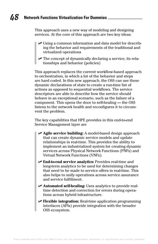 Network Functions Virtualization For Dummies 48
These materials are © 2016 John Wiley  Sons, Inc. Any dissemination, distribution, or unauthorized use is strictly prohibited.
This approach uses a new way of modeling and designing
­services. At the core of this approach are two key ideas:
✓✓ Using a common information and data model for describ-
ing the behavior and requirements of the traditional and
virtualized operations
✓✓ The concept of dynamically declaring a service, its rela-
tionships and behavior (policies)
This approach replaces the current workflow‐based approach
to orchestration, in which a lot of the behavior and steps
are hard coded. In this new approach, the OSS can use these
dynamic declarations of state to create a run‐time list of
actions as opposed to sequential workflows. The service
descriptors are able to describe how the service should
behave in an exceptional scenario, such as the failure of a
component. This opens the door to self‐healing — the OSS
­listens to the network health and reconfigures it to circum-
vent the problem.
The key capabilities that HPE provides in this end‐to‐end
Service Management layer are
✓✓ Agile service building: A model‐based design approach
that can create dynamic service models and update
relationships in real‐time. This provides the ability to
implement an industrialized system for creating dynamic
services across Physical Network Functions (PNFs) and
Virtual Network Functions (VNFs).
✓✓ End‐to‐end service analytics: Provides real‐time and
long‐term analytics to be used for determining changes
that need to be made to service offers in real‐time. This
also helps to unify operations across service assurance
and service fulfillment.
✓✓ Automated self‐healing: Uses analytics to provide real‐
time detection and correction for errors during opera-
tions across hybrid infrastructure.
✓✓ Flexible integration: Real‐time application programming
interfaces (APIs) provide integration with the broader
OSS ecosystem.
 