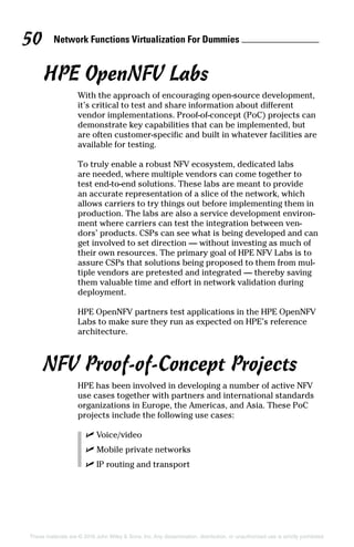 Network Functions Virtualization For Dummies 50
These materials are © 2016 John Wiley  Sons, Inc. Any dissemination, distribution, or unauthorized use is strictly prohibited.
HPE OpenNFV Labs
With the approach of encouraging open‐source development,
it’s critical to test and share information about different
vendor implementations. Proof‐of‐concept (PoC) projects can
demonstrate key capabilities that can be implemented, but
are often customer‐specific and built in whatever facilities are
available for testing.
To truly enable a robust NFV ecosystem, dedicated labs
are needed, where multiple vendors can come together to
test end‐to‐end solutions. These labs are meant to provide
an accurate representation of a slice of the network, which
allows carriers to try things out before implementing them in
production. The labs are also a service development environ-
ment where carriers can test the integration between ven-
dors’ products. CSPs can see what is being developed and can
get involved to set direction — without investing as much of
their own resources. The primary goal of HPE NFV Labs is to
assure CSPs that solutions being proposed to them from mul-
tiple vendors are pretested and integrated — thereby saving
them valuable time and effort in network validation during
deployment.
HPE OpenNFV partners test applications in the HPE OpenNFV
Labs to make sure they run as expected on HPE’s reference
architecture.
NFV Proof‐of‐Concept Projects
HPE has been involved in developing a number of active NFV
use cases together with partners and international standards
organizations in Europe, the Americas, and Asia. These PoC
projects include the following use cases:
✓✓ Voice/video
✓✓ Mobile private networks
✓✓ IP routing and transport
 