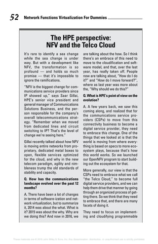 Network Functions Virtualization For Dummies 52
These materials are © 2016 John Wiley  Sons, Inc. Any dissemination, distribution, or unauthorized use is strictly prohibited.
The HPE perspective:
NFV and the Telco Cloud
It’s rare to identify a sea change
while the sea change is under
way. But with a development like
NFV, the transformation is so
­profound — and holds so much
promise — that it’s impossible to
ignore the ramifications.
“NFV is the biggest change for com-
munications service providers since
IP showed up,” says Saar Gillai,
HPE’s senior vice president and
general manager of Communications
Solutions Business, and the per-
son responsible for the company’s
­overall telecommunications strat-
egy. “Remember when we moved
from dedicated lines and circuit
switching to IP? That’s the level of
change we’re seeing here.”
Gillai recently talked about how NFV
is moving entire networks from pro-
prietary, dedicated metal boxes to
open, flexible services optimized
for the cloud, and why in the new
telecom paradigm, agility and nim-
bleness trump the old standards of
stability and capacity.
Q. How has the communications
landscape evolved over the past 12
months?
A. There have been a lot of changes
in terms of software‐ization and net-
work virtualization, but to summarize
it, 2014 was about the what. What is
it? 2015 was about the why. Why are
we doing this? And now in 2016, we
are talking about the how. So I think
there’s an embrace of this need to
move to the cloudification and soft-
ware model, and that, over the last
year, has really taken off. People
now are talking about, “How do I do
it?” and “How do I move forward?”,
where as last year was more about
the, “Why should we do this?”
Q. What is HPE’s point of view on the
evolution?
A. A few years back, we saw this
coming along, and realized that for
the communications service pro-
viders (CSPs) to move from this
connectivity business to become a
digital service provider, they need
to embrace this change. One of the
things that we looked at is that the
world is moving from where every-
thing is based on specs to more eco-
system plays, because that’s how
this world works. So we launched
our OpenNFV program to start build-
ing out the ecosystem for that.
More generally, our view is that the
CSPs need to embrace what we call
“the Telco Cloud,” to become full
digital service providers, and we can
help them drive that manner by going
through an organized process of get-
ting there. So we think that they need
to embrace that, and there are many
facets of doing it.
They need to focus on implement-
ing and cloudifying programmable
 