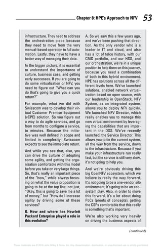 Chapter 8: HPE’s Approach to NFV 53
These materials are © 2016 John Wiley  Sons, Inc. Any dissemination, distribution, or unauthorized use is strictly prohibited.
(continued)
­infrastructure. They need to address
the orchestration piece because
they need to move from the very
manual‐based operation to full auto-
mation. Lastly, they have to have a
better way of managing their data.
In the bigger picture, it is essential
to understand the importance of
culture, business case, and getting
early successes. If you are going to
do some virtualization or NFV, you
need to figure out “What can you
do that’s going to give you a quick
return?”
For example, what we did with
Swisscom was to develop their vir-
tual Customer Premise Equipment
(vCPE) solution. So you figure out
a way to do agile services, and go
from months to configure a service,
to minutes. Because the initia-
tive was well defined in scope and
limited in complexity, Swisscom
expects to see the immediate return.
And while you see that, also, you
can drive the culture of adopting
some agility, and getting the orga-
nization comfortable with this model
before you take on very large things.
So, that’s really an important piece
of the “how,” while always focus-
ing on what the value proposition is
going to be at the top line, not just,
“Okay, this is going to save me a lot
of money,” but “How do I increase
agility by ­driving some of these
services?
Q. How and where has Hewlett
Packard Enterprise played a role in
this evolution?
A. So we saw this a few years ago,
and we’ve been pushing that direc-
tion. As the only vendor who is a
leader in IT and cloud, and also
has a lot of telco history, with our
CMS portfolio, and our HSS, and
our orchestration, we’re in a unique
position to help them on this journey,
because you need a combination
of both in this hybrid environment.
HPE has solutions across all the dif-
ferent levels here. We’ve launched
solutions, enabled network virtual-
ization based on open source, with
our leadership in OpenStack. NFV
System, as an integrated system,
allows you to deploy NFV quickly.
We launched NFV Director, which
really enables you to manage this
new virtual environment by leverag-
ing the capabilities that are impor-
tant in the OSS. We’ve recently
launched, the Service Director. This
allows you to tie the current system,
all the way from the service, down
to the infrastructure. Because if you
make your infrastructure run really
fast, but the service is still very slow,
it’s not going to help you.
And we’re obviously driving this
big OpenNFV ecosystem, which we
believe is really the way forward.
It’s not going to be a one‐vendor silo
environment, it’s going to be an eco-
system play. Also, in order to move
this forward, it’s a lot about doing
PoCs (proofs of concepts), getting
the CSPs comfortable that this really
is something that’s important.
We’re also working very heavily
on driving the business aspects of
 