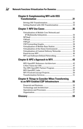 iv
These materials are © 2016 John Wiley & Sons, Inc. Any dissemination, distribution, or unauthorized use is strictly prohibited.
Network Functions Virtualization For Dummies 
Chapter 6: Complementing NFV with OSS
Transformation .  .  .  .  .  .  .  .  .  .  .  .  .  .  .  .  .  .  .  .  .  .  .  .  .  .  .  .  .  .  .  . 31
Driving OSS Transformation.................................................... 32
Getting Started with OSS Transformation............................. 33
Chapter 7: NFV Use Cases.  .  .  .  .  .  .  .  .  .  .  .  .  .  .  .  .  .  .  .  .  .  .  .  . 35
Virtualization of Mobile Core Network and
IP Multimedia Subsystem..................................................... 35
NFVIaaS...................................................................................... 36
VNFaaS....................................................................................... 37
VNPaaS....................................................................................... 37
VNF Forwarding Graphs........................................................... 38
Virtualization of Mobile Base Station..................................... 38
Virtualization of the Home Environment............................... 39
Virtualization of Content Delivery Networks........................ 39
Fixed‐Access NFV...................................................................... 40
NFV and Software‐Defined Networking.................................. 41
Chapter 8: HPE’s Approach to NFV. .  .  .  .  .  .  .  .  .  .  .  .  .  .  .  .  . 43
HPE OpenNFV Reference Architecture.................................. 45
A New Vision for OSS................................................................ 47
The HPE OpenNFV Partner Program...................................... 49
HPE OpenNFV Labs................................................................... 50
NFV Proof‐of‐Concept Projects............................................... 50
Transformation Services.......................................................... 51
Chapter 9: Things to Consider When Transforming
to an NFV‐Enabled CSP Infrastructure.  .  .  .  .  .  .  .  .  .  .  . 55
Financial and Business............................................................. 55
Technology and Architecture................................................. 56
Operations and Processes....................................................... 57
Organization.............................................................................. 57
Glossary .  .  .  .  .  .  .  .  .  .  .  .  .  .  .  .  .  .  .  .  .  .  .  .  .  .  .  .  .  .  .  .  .  .  .  .  .  .  .  . 59
 