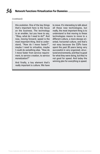 Network Functions Virtualization For Dummies 54
These materials are © 2016 John Wiley  Sons, Inc. Any dissemination, distribution, or unauthorized use is strictly prohibited.
this evolution. One of the key things
that’s important here is the focus
on the business. The technology
is an enabler, but you have to say,
“Okay, what do I need to do?” And
now, moving forward, speed is the
most important thing. And to under-
stand, “How do I move faster?”,
maybe I need to virtualize, maybe
I could do something else. “How do
I move faster from service require-
ment, to service creation, to service
monetization?”
And finally, a key element that’s
really important is culture. We have
to move. It’s interesting to talk about
all these new technologies, but
really, the most important thing is to
understand is that moving to these
technologies means to move to a
different culture, a more devops ori-
ented, horizontal culture, and that’s
not easy because the CSPs have
spent the past 20 years being very
successful in very organized, struc-
tured environments, and they’re good
for what they were doing, but they’re
not good for speed. And today the
winning plan for everything is speed.
(continued)
 