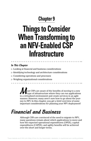 These materials are © 2016 John Wiley  Sons, Inc. Any dissemination, distribution, or unauthorized use is strictly prohibited.
ThingstoConsider
When Transformingto
anNFV‐EnabledCSP
Infrastructure
In This Chapter
▶▶ Looking at financial and business considerations
▶▶ Identifying technology and architecture considerations
▶▶ Considering operations and processes
▶▶ Weighing organizational considerations
Most CSPs are aware of the benefits of moving to a new
type of infrastructure where they can run applications
in a virtualized environment and create services in an agile
manner. However, many aren’t sure how to go about the jour-
ney to NFV. In this chapter, you get a brief overview of some
important considerations for planning your NFV deployment!
Financial and Business
Although CSPs are convinced of the need to migrate to NFV,
many questions remain about which applications to move and
how the expected operational expenditures (OPEX), capital
expenditures (CAPEX), and agility benefits will be achieved
over the short and longer terms.
Chapter 9
 