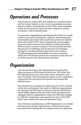 Chapter 9: Things to Consider When Transforming to an NFV 57
These materials are © 2016 John Wiley  Sons, Inc. Any dissemination, distribution, or unauthorized use is strictly prohibited.
Operations and Processes
The decision to deploy NFV and embark on a transformation
will have major impact on the current operational processes
that are in place and perfected at most CSPs. Some examples
of this are the process of procurement, validation, system
acceptance, and troubleshooting.
Procurement organizations have historically relied on a single
vendor to provide the hardware, software, and management
functionality associated with a particular product or solution.
In the new world of NFV, these components are decoupled
from each other and may have different vendors providing
­different parts. In such a scenario, the procurement process,
the process of validating, and the process of acceptance
testing for a product/solution also need to be revisited.
Troubleshooting and responsibility of service assurance
within the CSP will also need to be revamped to meet the real-
ity of the way the new infrastructure operates.
Organization
Last but not the least is the organizational consideration
when moving to an NFV‐based architecture. NFV drives the
CSP infrastructure to be more open, more virtualized, and
more IT‐centric. This has profound impact on the competence
required for the personnel who operate and manage this
­infrastructure.
The expertise for managing the different parts of the network
in this new architecture may reside in different organizations.
For example, the NFVI layer in the new network architecture
will be highly influenced by the CSP’s cloud and datacenter
strategies and the organizations within the CSPs that manage
it, while the competence and expertise for most of the VNF
layers may reside in the network operations team.
One of the key considerations in NFV deployment is to rethink
the best way to design organizations so that the processes
associated with running the new infrastructure are optimized.
 