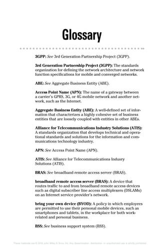 These materials are © 2016 John Wiley  Sons, Inc. Any dissemination, distribution, or unauthorized use is strictly prohibited.
Glossary
3GPP: See 3rd Generation Partnership Project (3GPP).
3rd Generation Partnership Project (3GPP): The standards
organization for defining the network architecture and network
function specifications for mobile and converged networks.
ABE: See Aggregate Business Entity (ABE).
Access Point Name (APN): The name of a gateway between
a carrier’s GPRS, 3G, or 4G mobile network and another net-
work, such as the Internet.
Aggregate Business Entity (ABE): A well‐defined set of infor-
mation that characterizes a highly cohesive set of business
entities that are loosely coupled with entities in other ABEs.
Alliance for Telecommunications Industry Solutions (ATIS):
A standards organization that develops technical and opera-
tional standards and solutions for the information and com-
munications technology industry.
APN: See Access Point Name (APN).
ATIS: See Alliance for Telecommunications Indusry
Solutions (ATIS).
BRAS: See broadband remote access server (BRAS).
broadband remote access server (BRAS): A device that
routes traffic to and from broadband remote access devices
such as digital subscriber line access multiplexers (DSLAMs)
on an Internet service provider’s network.
bring your own device (BYOD): A policy in which employees
are permitted to use their personal mobile devices, such as
smartphones and tablets, in the workplace for both work‐
related and personal business.
BSS: See business support system (BSS).
 