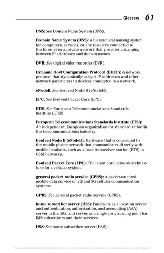 Glossary 61
These materials are © 2016 John Wiley  Sons, Inc. Any dissemination, distribution, or unauthorized use is strictly prohibited.
DNS: See Domain Name System (DNS).
Domain Name System (DNS): A hierarchical naming system
for computers, services, or any resource connected to
the Internet or a private network that provides a mapping
between IP addresses and domain names.
DVR: See digital video recorder (DVR).
Dynamic Host Configuration Protocol (DHCP): A network
protocol that dynamically assigns IP addresses and other
­network parameters to devices connected to a network.
eNodeB: See Evolved Node B (eNodeB).
EPC: See Evolved Packet Core (EPC).
ETSI: See European Telecommunciations Standards
Institute (ETSI).
European Telecommunications Standards Institute (ETSI):
An independent, European organization for standardization in
the telecommunications industry.
Evolved Node B (eNodeB): Hardware that is connected to
the mobile phone network that communicates directly with
mobile handsets, such as a base transceiver station (BTS) in
GSM networks.
Evolved Packet Core (EPC): The latest core network architec-
ture for a cellular system.
general packet radio service (GPRS): A packet‐oriented
mobile data service on 2G and 3G cellular communication
­systems.
GPRS: See general packet radio service (GPRS).
home subscriber server (HSS): Functions as a location server
and authentication, authorization, and accounting (AAA)
server in the IMS, and serves as a single provisioning point for
IMS subscribers and their services.
HSS: See home subscriber server (HSS).
 