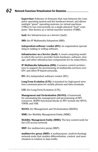 Network Functions Virtualization For Dummies 62
These materials are © 2016 John Wiley  Sons, Inc. Any dissemination, distribution, or unauthorized use is strictly prohibited.
hypervisor: Software or firmware that runs between the com-
puter operating system and the hardware kernel, and allows
multiple “guest” operating systems (or virtual machines
[VMs]) to run concurrently on a single physical “host” com-
puter. Also known as a virtual machine monitor (VMM).
IaaS: See Infrastructure as a Service (IaaS).
IMS: See IP Multimedia Subsystem (IMS).
independent software vendor (ISV): An organization special-
izing in making or selling software.
Infrastructure as a Service (IaaS): A cloud computing model
in which the service provider hosts hardware, software, stor-
age, and other infrastructure components for its subscribers.
IP Multimedia Subsystem (IMS): A session control architec-
ture to support the provisioning of multimedia services over
EPC and other IP‐based networks.
ISV: See independent software vendor (ISV).
Long‐Term Evolution (LTE): A standard for high‐speed wire-
less communication for mobile phones and data terminals.
LTE: See Long‐Term Evolution (LTE).
Management and Orchestration (MANO): A framework
for automating the management and provisioning of NFV
resources. MANO functional blocks in NFV include the NFVO,
VNFM, and VIM.
MANO: See Management and Orchestration (MANO).
MME: See Mobility Management Entity (MME).
Mobility Management Entity (MME): The key control node for
the LTE access network.
MSP: See multiservice proxy (MSP).
multiservice proxy (MSP): A multipurpose, multi‐technology
network node that enables differentiation, control, and mon-
etization in relation to data traffic.
 
