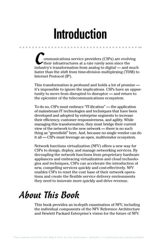 These materials are © 2016 John Wiley  Sons, Inc. Any dissemination, distribution, or unauthorized use is strictly prohibited.
Introduction
Communications service providers (CSPs) are ­evolving
their infrastructures at a rate rarely seen since the
industry’s transformation from analog to digital — and much
faster than the shift from time‐division multiplexing (TDM) to
Internet Protocol (IP).
This transformation is profound and holds a lot of promise —
it’s impossible to ignore the implications. CSPs have an oppor-
tunity to move from disrupted to disruptor — and return to
the epicenter of the telecommunications ecosystem.
To do so, CSPs must embrace “IT‐ification” — the application
of mainstream IT technologies and techniques that have been
developed and adopted by enterprise segments to increase
their efficiency, customer responsiveness, and agility. While
managing this transformation, they must bridge their current
view of the network to the new network — there is no such
thing as “greenfield” here. And, because no single vendor can do
it all — CSPs must leverage an open, multivendor ecosystem.
Network functions virtualization (NFV) offers a new way for
CSPs to design, deploy, and manage networking services. By
decoupling the network functions from proprietary hardware
appliances and embracing virtualization and cloud technolo-
gies and techniques, CSPs can accelerate the introduction of
new, compelling services quickly and cost‐effectively. NFV
enables CSPs to reset the cost base of their network opera-
tions and create the flexible service delivery environments
they need to innovate more quickly and drive revenue.
About This Book
This book provides an in‐depth examination of NFV, including
the individual components of the NFV Reference Architecture
and Hewlett Packard Enterprise’s vision for the future of NFV.
 