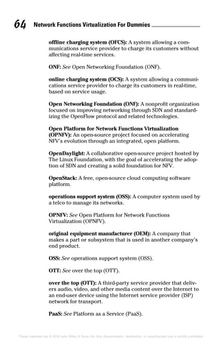 Network Functions Virtualization For Dummies 64
These materials are © 2016 John Wiley  Sons, Inc. Any dissemination, distribution, or unauthorized use is strictly prohibited.
offline charging system (OFCS): A system allowing a com-
munications service provider to charge its customers without
affecting real‐time services.
ONF: See Open Networking Foundation (ONF).
online charging system (OCS): A system allowing a communi-
cations service provider to charge its customers in real‐time,
based on service usage.
Open Networking Foundation (ONF): A nonprofit organization
focused on improving networking through SDN and standard-
izing the OpenFlow protocol and related technologies.
Open Platform for Network Functions Virtualization
(OPNFV): An open‐source project focused on accelerating
NFV’s evolution through an integrated, open platform.
OpenDaylight: A collaborative open‐source project hosted by
The Linux Foundation, with the goal of accelerating the adop-
tion of SDN and creating a solid foundation for NFV.
OpenStack: A free, open‐source cloud computing software
platform.
operations support system (OSS): A computer system used by
a telco to manage its networks.
OPNFV: See Open Platform for Network Functions
Virtualization (OPNFV).
original equipment manufacturer (OEM): A company that
makes a part or subsystem that is used in another company’s
end product.
OSS: See operations support system (OSS).
OTT: See over the top (OTT).
over the top (OTT): A third‐party service provider that deliv-
ers audio, video, and other media content over the Internet to
an end‐user device using the Internet service provider (ISP)
network for transport.
PaaS: See Platform as a Service (PaaS).
 