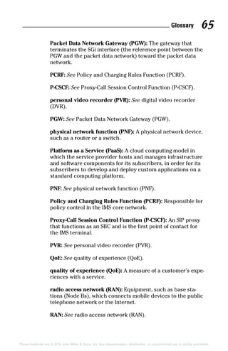 Glossary 65
These materials are © 2016 John Wiley  Sons, Inc. Any dissemination, distribution, or unauthorized use is strictly prohibited.
Packet Data Network Gateway (PGW): The gateway that
terminates the SGi interface (the reference point between the
PGW and the packet data network) toward the packet data
network.
PCRF: See Policy and Charging Rules Function (PCRF).
P‐CSCF: See Proxy‐Call Session Control Function (P‐CSCF).
personal video recorder (PVR): See digital video recorder
(DVR).
PGW: See Packet Data Network Gateway (PGW).
physical network function (PNF): A physical network device,
such as a router or a switch.
Platform as a Service (PaaS): A cloud computing model in
which the service provider hosts and manages infrastructure
and software components for its subscribers, in order for its
subscribers to develop and deploy custom applications on a
standard computing platform.
PNF: See physical network function (PNF).
Policy and Charging Rules Function (PCRF): Responsible for
policy control in the IMS core network.
Proxy‐Call Session Control Function (P‐CSCF): An SIP proxy
that functions as an SBC and is the first point of contact for
the IMS terminal.
PVR: See personal video recorder (PVR).
QoE: See quality of experience (QoE).
quality of experience (QoE): A measure of a customer’s expe-
riences with a service.
radio access network (RAN): Equipment, such as base sta-
tions (Node Bs), which connects mobile devices to the public
telephone network or the Internet.
RAN: See radio access network (RAN).
 